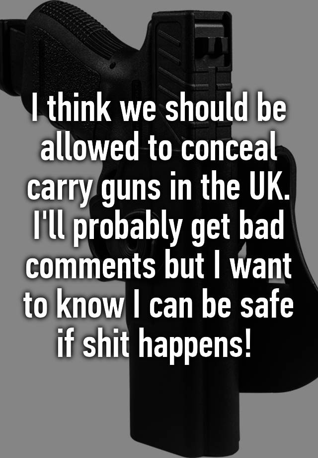 I think we should be allowed to conceal carry guns in the UK. I'll probably get bad comments but I want to know I can be safe if shit happens! 