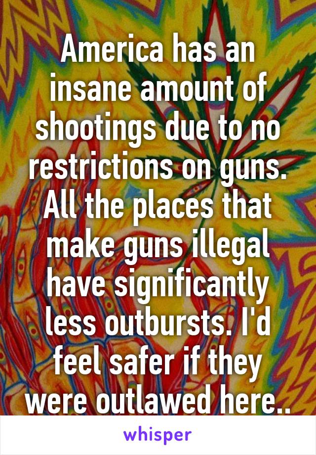 America has an insane amount of shootings due to no restrictions on guns. All the places that make guns illegal have significantly less outbursts. I'd feel safer if they were outlawed here..