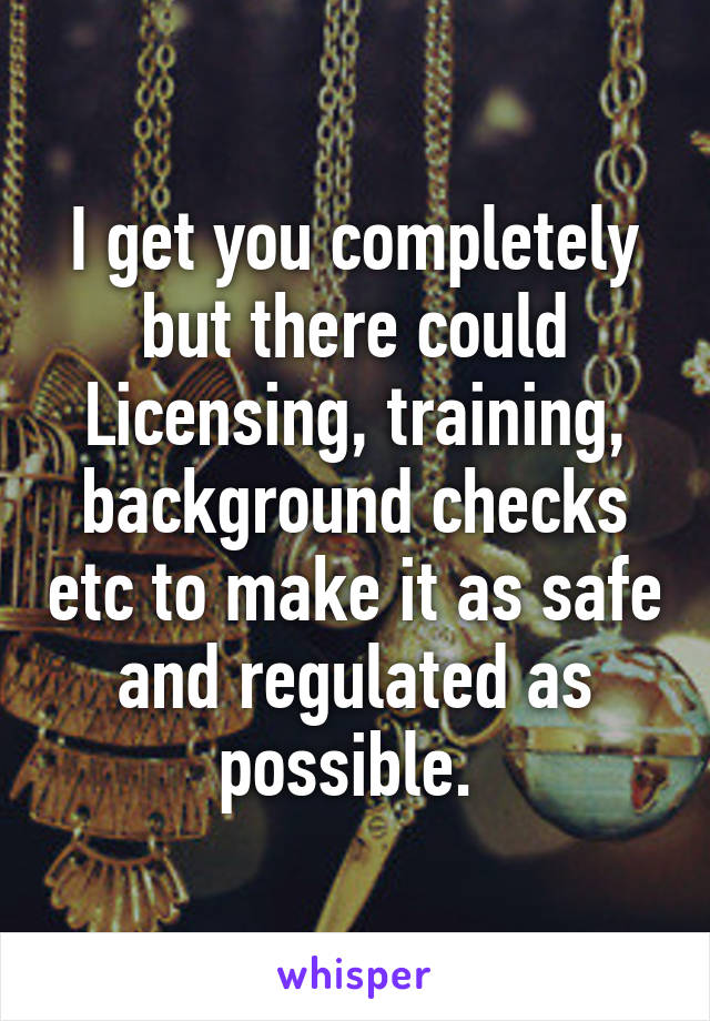 I get you completely but there could Licensing, training, background checks etc to make it as safe and regulated as possible. 