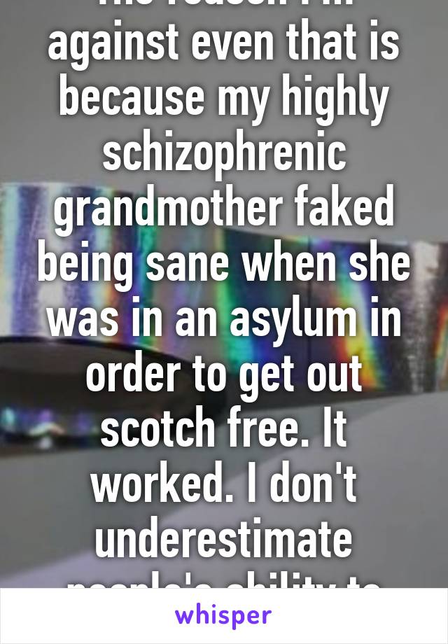 The reason I'm against even that is because my highly schizophrenic grandmother faked being sane when she was in an asylum in order to get out scotch free. It worked. I don't underestimate people's ability to fake sanity.