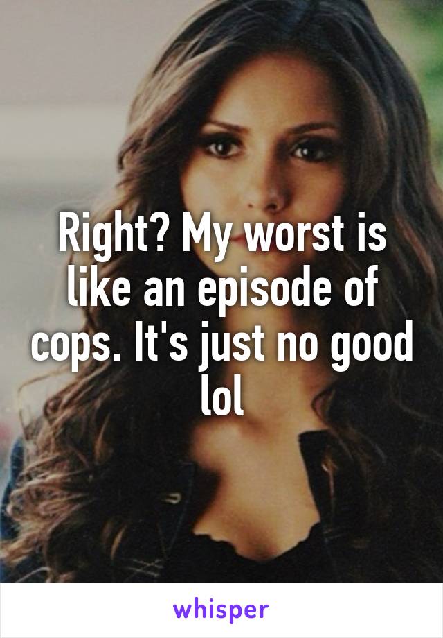 Right? My worst is like an episode of cops. It's just no good lol