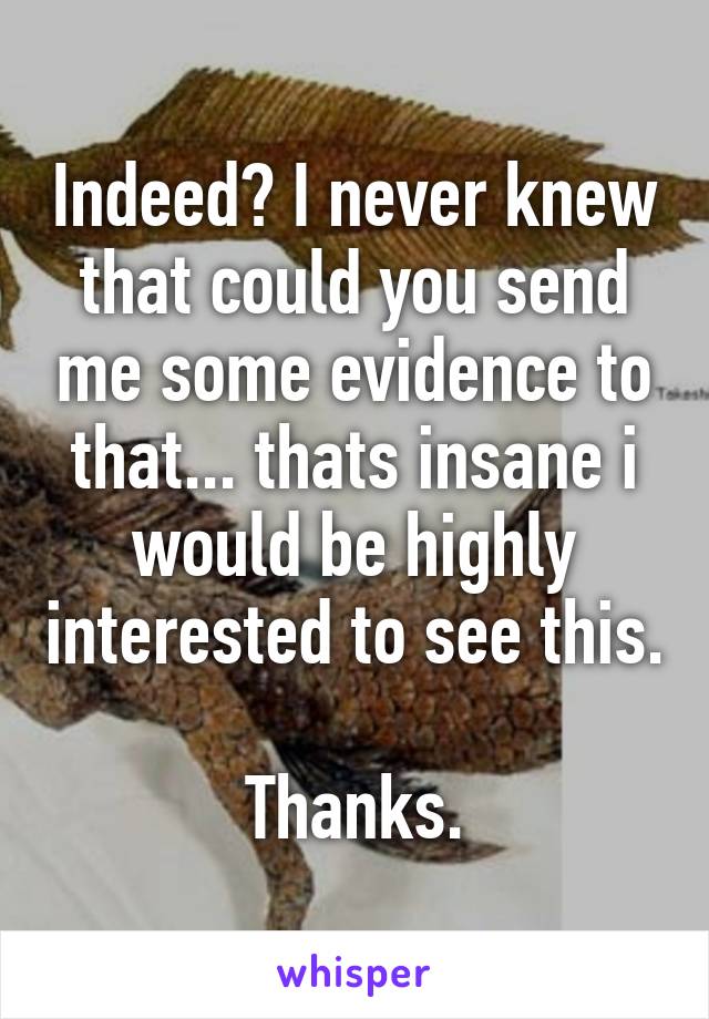 Indeed? I never knew that could you send me some evidence to that... thats insane i would be highly interested to see this.

Thanks.