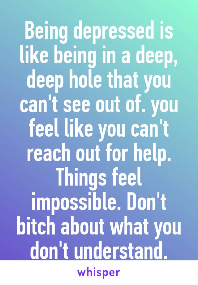Being depressed is like being in a deep, deep hole that you can't see out of. you feel like you can't reach out for help. Things feel impossible. Don't bitch about what you don't understand.