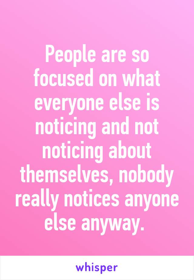 People are so focused on what everyone else is noticing and not noticing about themselves, nobody really notices anyone else anyway. 