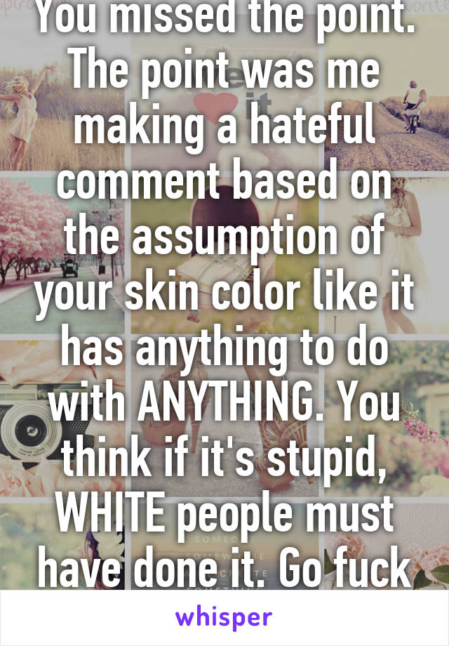 You missed the point. The point was me making a hateful comment based on the assumption of your skin color like it has anything to do with ANYTHING. You think if it's stupid, WHITE people must have done it. Go fuck your self. 