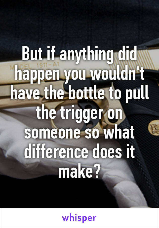 But if anything did happen you wouldn't have the bottle to pull the trigger on someone so what difference does it make?