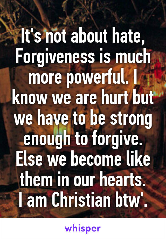 It's not about hate, Forgiveness is much more powerful. I know we are hurt but we have to be strong enough to forgive. Else we become like them in our hearts.
I am Christian btw'.
