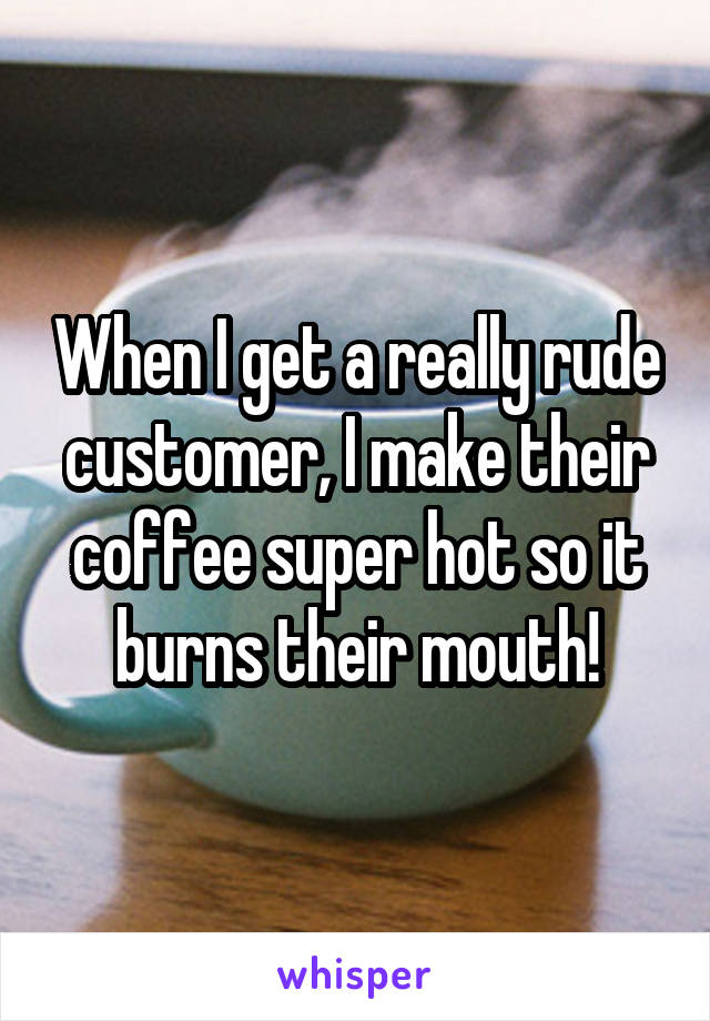 When I get a really rude customer, I make their coffee super hot so it burns their mouth!