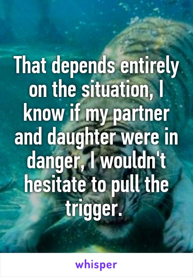 That depends entirely on the situation, I know if my partner and daughter were in danger, I wouldn't hesitate to pull the trigger. 