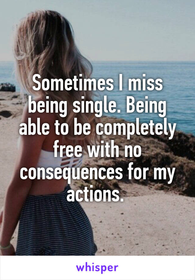 Sometimes I miss being single. Being able to be completely free with no consequences for my actions. 