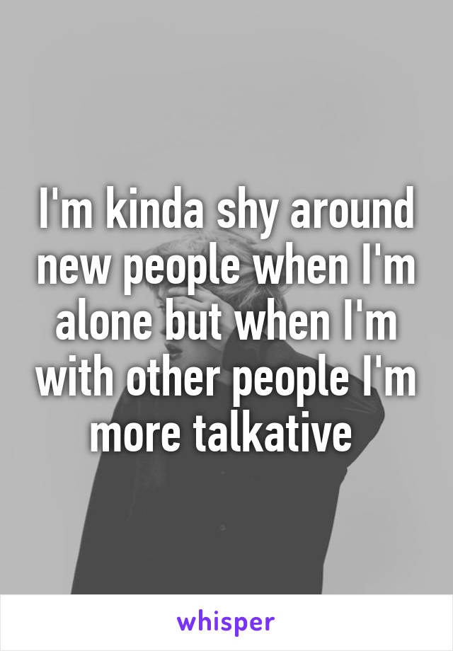 I'm kinda shy around new people when I'm alone but when I'm with other people I'm more talkative 