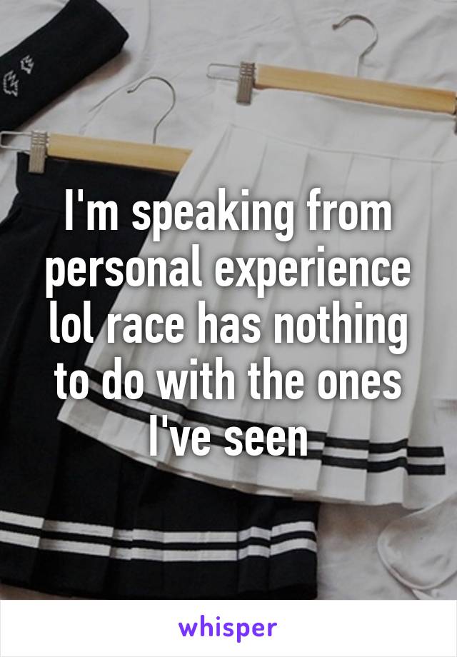 I'm speaking from personal experience lol race has nothing to do with the ones I've seen