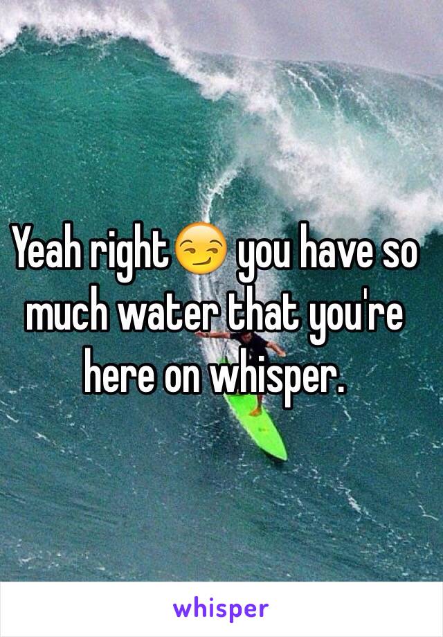 Yeah right😏 you have so much water that you're here on whisper. 