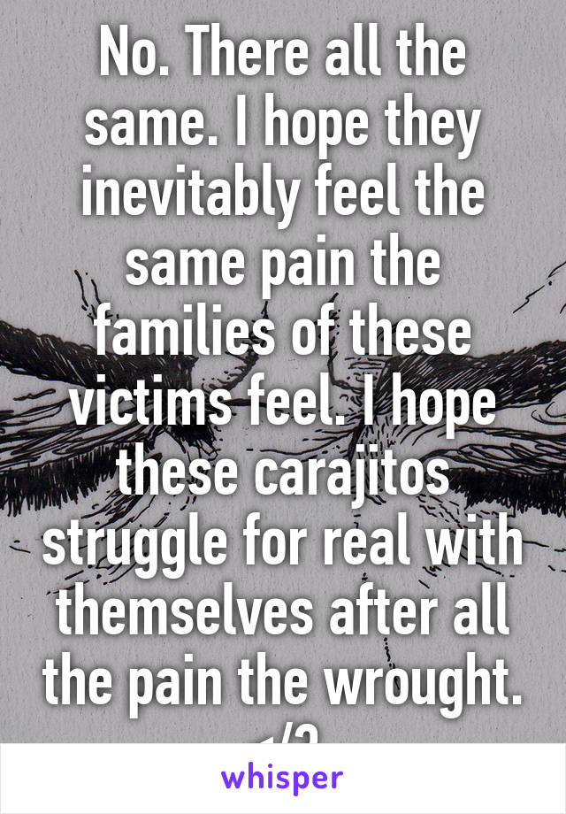 No. There all the same. I hope they inevitably feel the same pain the families of these victims feel. I hope these carajitos struggle for real with themselves after all the pain the wrought. </3