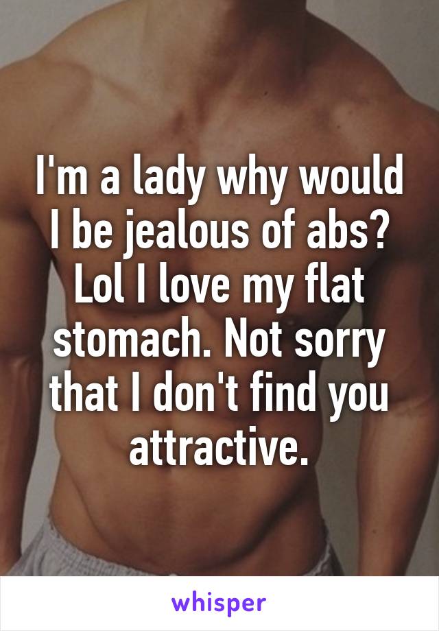 I'm a lady why would I be jealous of abs? Lol I love my flat stomach. Not sorry that I don't find you attractive.