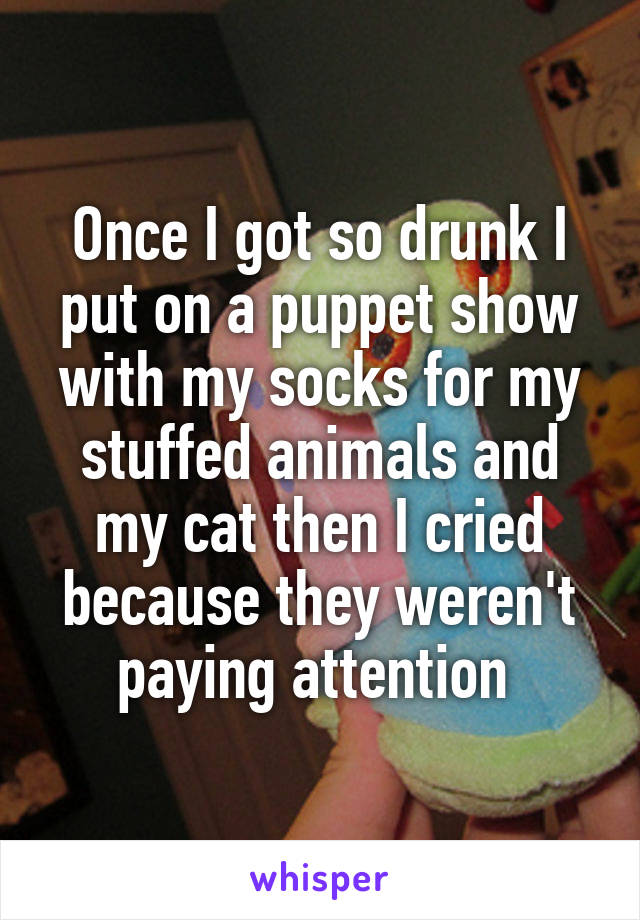 Once I got so drunk I put on a puppet show with my socks for my stuffed animals and my cat then I cried because they weren't paying attention 
