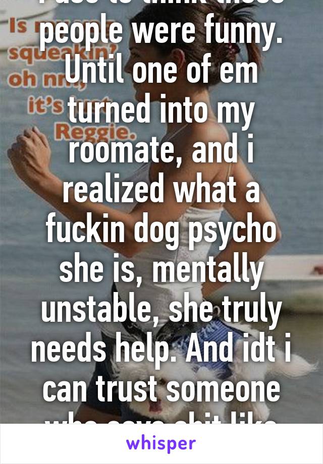 I use to think those people were funny. Until one of em turned into my roomate, and i realized what a fuckin dog psycho she is, mentally unstable, she truly needs help. And idt i can trust someone who says shit like that again