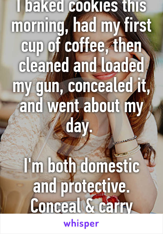 I baked cookies this morning, had my first cup of coffee, then cleaned and loaded my gun, concealed it, and went about my day. 

I'm both domestic and protective. Conceal & carry saves lives. 