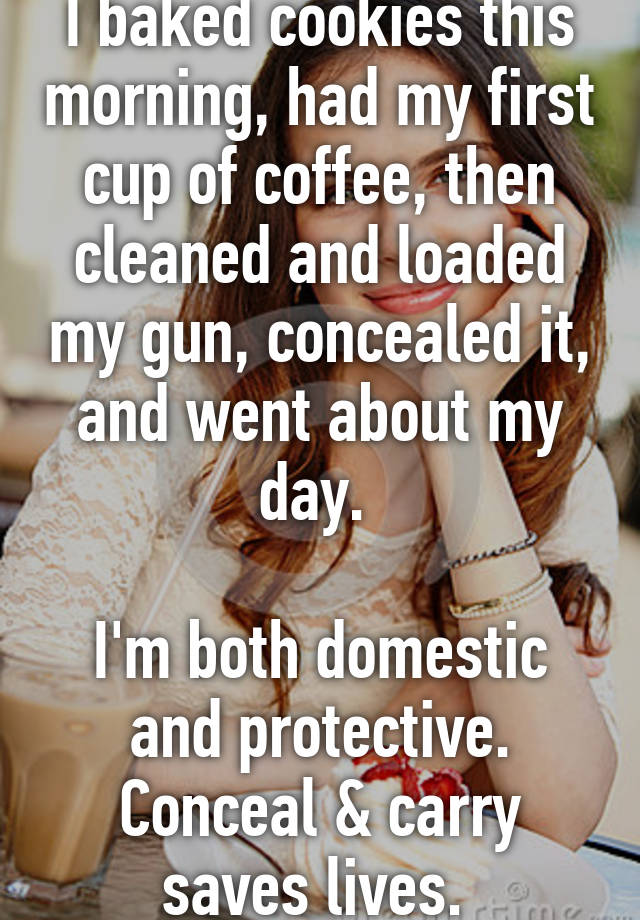 I baked cookies this morning, had my first cup of coffee, then cleaned and loaded my gun, concealed it, and went about my day. 

I'm both domestic and protective. Conceal & carry saves lives. 