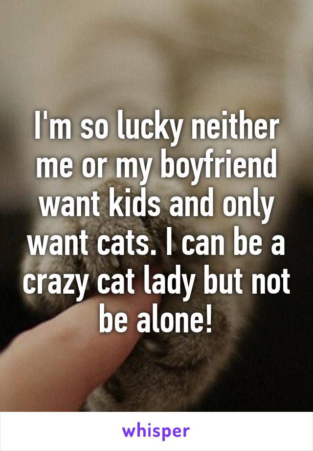 I'm so lucky neither me or my boyfriend want kids and only want cats. I can be a crazy cat lady but not be alone!