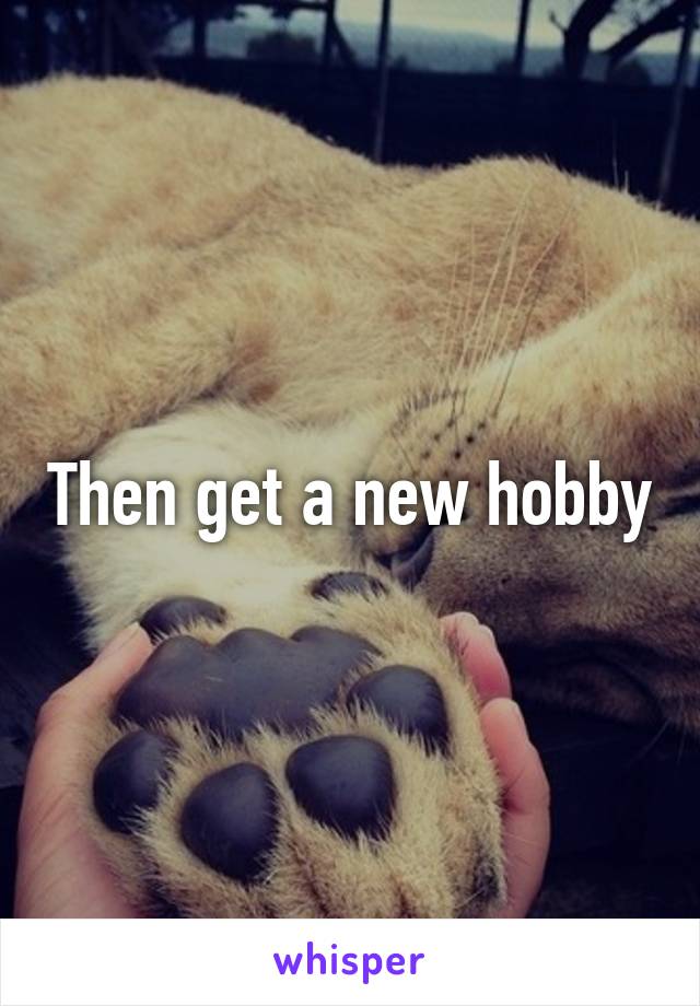 Then get a new hobby