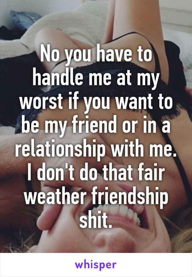 No you have to handle me at my worst if you want to be my friend or in a relationship with me. I don't do that fair weather friendship shit.