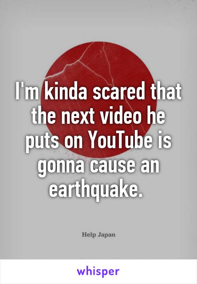 I'm kinda scared that the next video he puts on YouTube is gonna cause an earthquake. 
