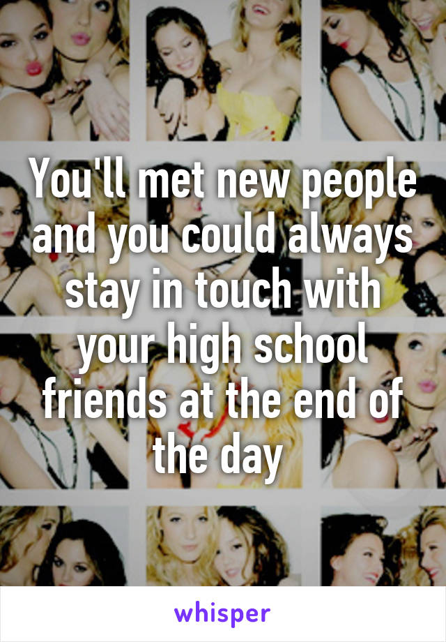 You'll met new people and you could always stay in touch with your high school friends at the end of the day 