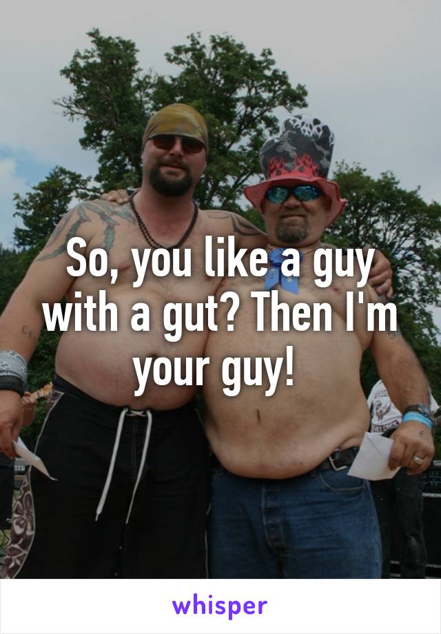 So, you like a guy with a gut? Then I'm your guy! 