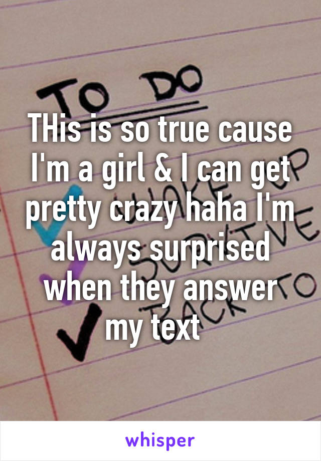 THis is so true cause I'm a girl & I can get pretty crazy haha I'm always surprised when they answer my text  