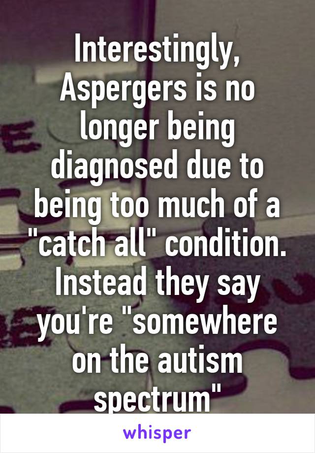 Interestingly, Aspergers is no longer being diagnosed due to being too much of a "catch all" condition. Instead they say you're "somewhere on the autism spectrum"