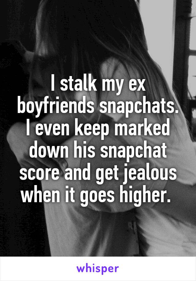I stalk my ex boyfriends snapchats. I even keep marked down his snapchat score and get jealous when it goes higher. 