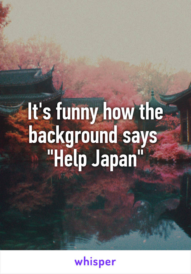It's funny how the background says 
"Help Japan"