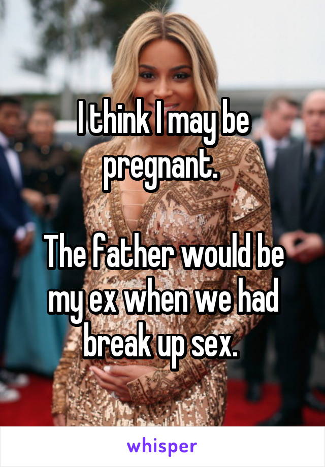 I think I may be pregnant. 

The father would be my ex when we had break up sex. 