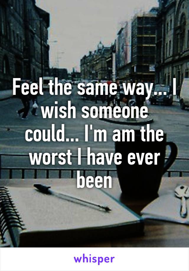 Feel the same way... I wish someone could... I'm am the worst I have ever been