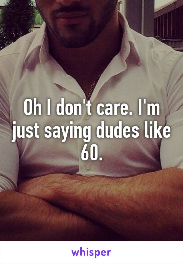 Oh I don't care. I'm just saying dudes like 60.