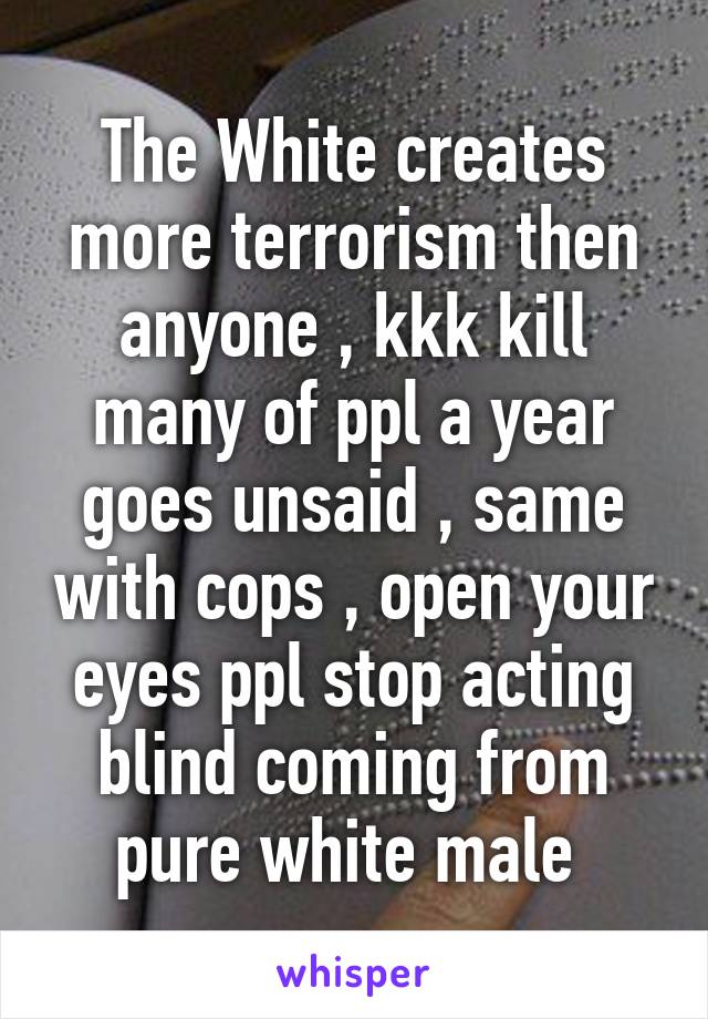 The White creates more terrorism then anyone , kkk kill many of ppl a year goes unsaid , same with cops , open your eyes ppl stop acting blind coming from pure white male 