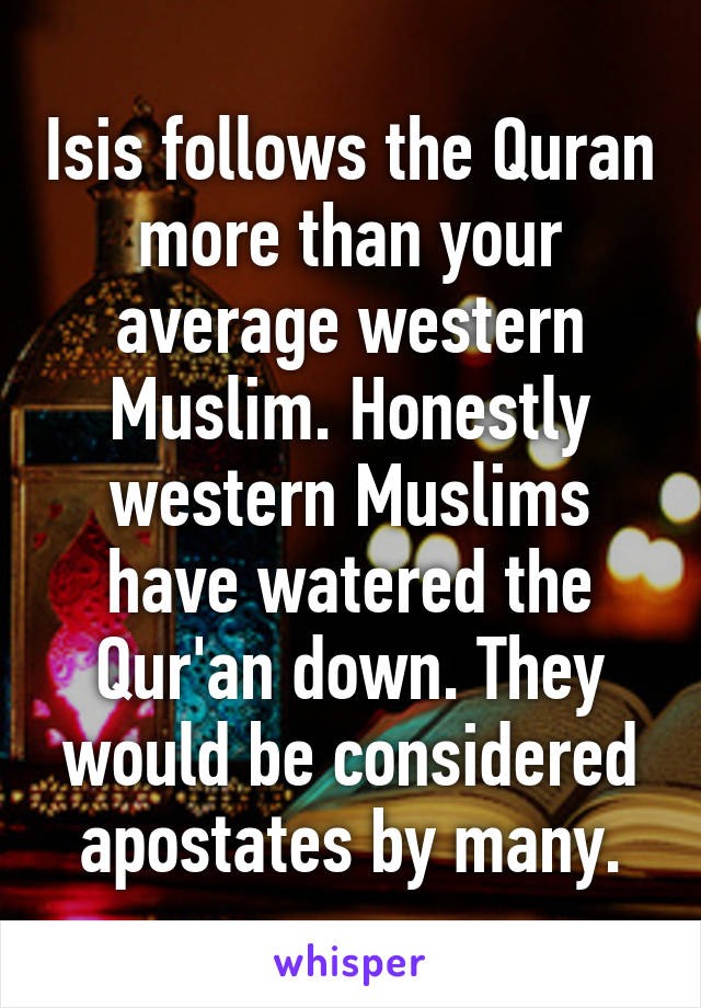 Isis follows the Quran more than your average western Muslim. Honestly western Muslims have watered the Qur'an down. They would be considered apostates by many.
