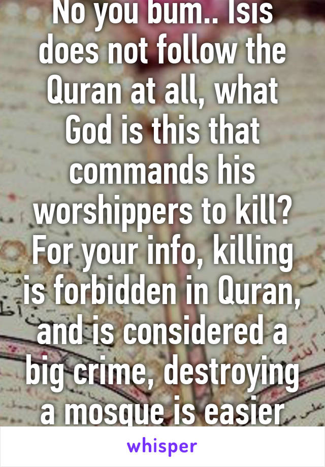 No you bum.. Isis does not follow the Quran at all, what God is this that commands his worshippers to kill? For your info, killing is forbidden in Quran, and is considered a big crime, destroying a mosque is easier than it! :)) 