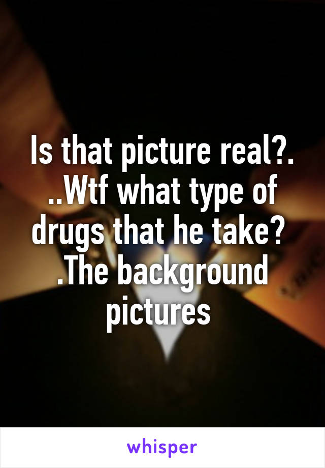 Is that picture real?.
..Wtf what type of drugs that he take? 
.The background pictures 