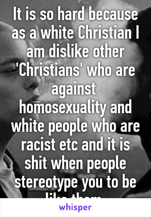 It is so hard because as a white Christian I am dislike other 'Christians' who are against  homosexuality and white people who are racist etc and it is shit when people stereotype you to be like them.