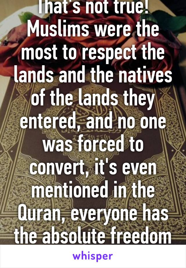 That's not true! Muslims were the most to respect the lands and the natives of the lands they entered, and no one was forced to convert, it's even mentioned in the Quran, everyone has the absolute freedom of choosing religion