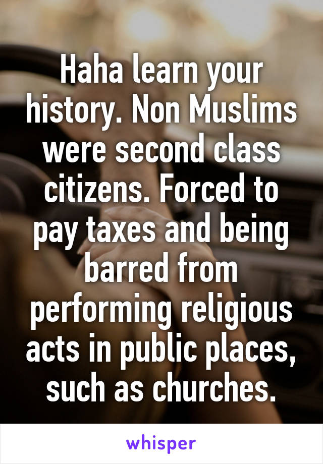 Haha learn your history. Non Muslims were second class citizens. Forced to pay taxes and being barred from performing religious acts in public places, such as churches.