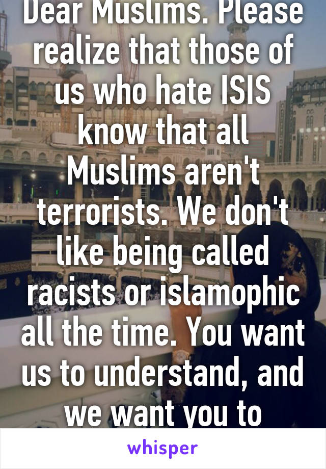 Dear Muslims. Please realize that those of us who hate ISIS know that all Muslims aren't terrorists. We don't like being called racists or islamophic all the time. You want us to understand, and we want you to understand too. 
