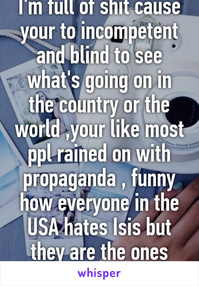 I'm full of shit cause your to incompetent and blind to see what's going on in the country or the world ,your like most ppl rained on with propaganda , funny how everyone in the USA hates Isis but they are the ones who created it  