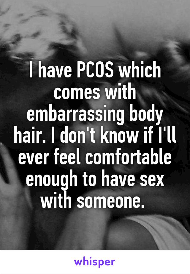 I have PCOS which comes with embarrassing body hair. I don't know if I'll ever feel comfortable enough to have sex with someone. 