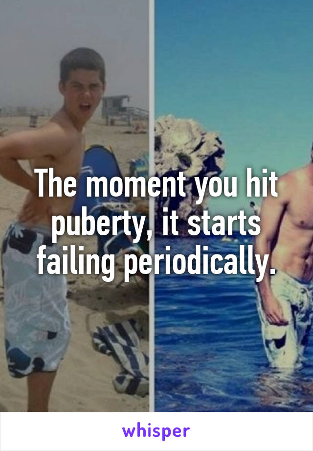 The moment you hit puberty, it starts failing periodically.