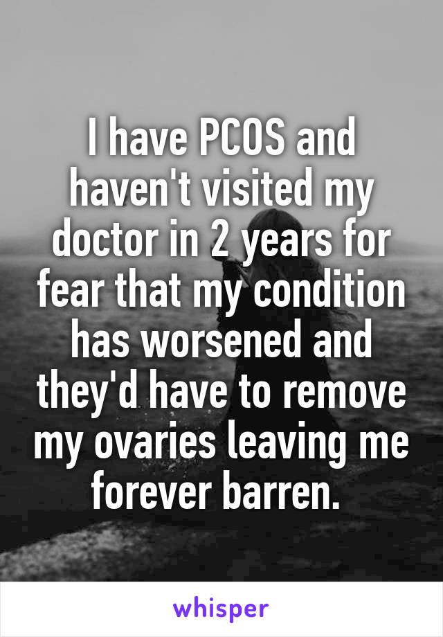 I have PCOS and haven't visited my doctor in 2 years for fear that my condition has worsened and they'd have to remove my ovaries leaving me forever barren. 