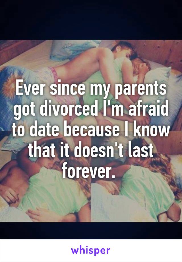 Ever since my parents got divorced I'm afraid to date because I know that it doesn't last forever. 