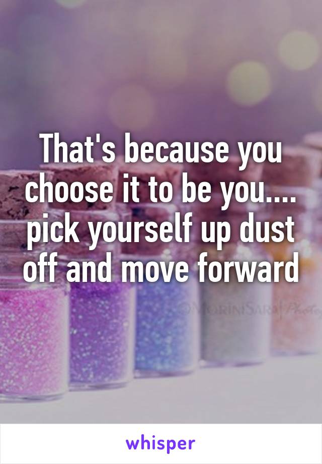 That's because you choose it to be you.... pick yourself up dust off and move forward 